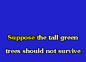 Suppose the tall green

trees should not survive