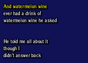 And watermelon wine
ever had a dn'nk of
watermelon wine he asked

He told me all about it
though I
didn't answer back