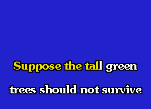 Suppose the tall green

trees should not survive