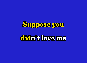 Suppose you

didn't love me