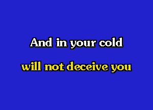 And in your cold

will not deceive you