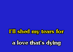 I'll shed my tears for

a love that's dying