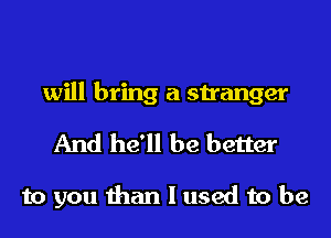 will bring a stranger
And he'll be better

to you than I used to be