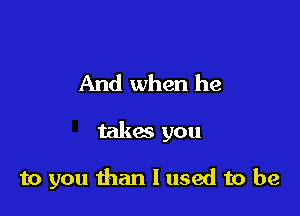 And when he

takes you

to you than I used to be