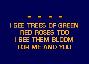 I SEE TREES 0F GREEN
RED ROSES TOD
I SEE THEM BLOOM

FOR ME AND YOU

g