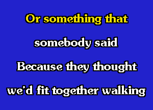 Or something that
somebody said
Because they thought

we'd fit together walking