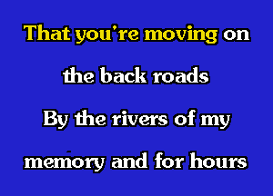 That you're moving on
the back roads
By the rivers of my

memory and for hours