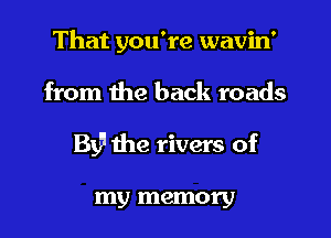That you're wavin'

from the back roads

By'l the rivers of

my memory