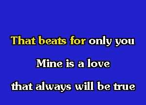 That beats for only you
Mine is a love

that always will be true