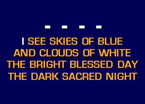 I SEE SKIES OF BLUE
AND CLOUDS OF WHITE
THE BRIGHT BLESSED DAY

THE DARK SACRED NIGHT