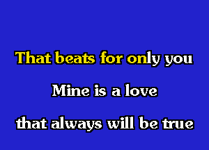 That beats for only you
Mine is a love

that always will be true