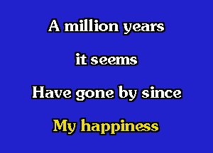 A million years
it seems

Have gone by since

My happiness