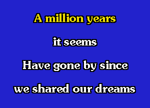 A million years
it seems
Have gone by since

we shared our dreams