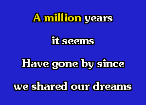 A million years
it seems
Have gone by since

we shared our dreams