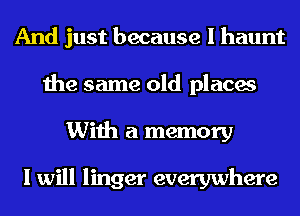 And just because I haunt
the same old places
With a memory

I will linger everywhere