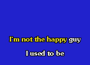 I'm not the happy guy

I used to be