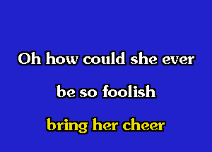 Oh how could she ever

be so foolish

bring her cheer