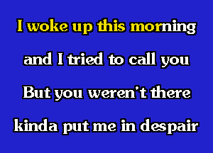 I woke up this morning
and I tried to call you
But you weren't there

kinda put me in despair