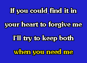If you couldHfind it in
your heart to forgive me
I'll try to keep both

when you need me