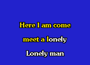 Here I am come

meet a lonely

Lonely man