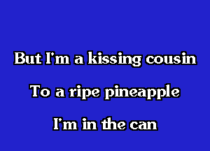 But I'm a kissing cousin

To a ripe pineapple

I'm in the can