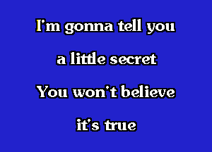 I'm gonna tell you

a little secret
You won't believe

it's true