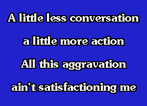 A little less conversation
a little more action
All this aggravation

ain't satisfactioning me