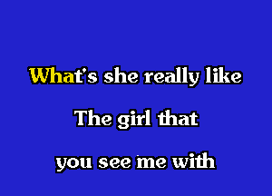 What's she really like
The girl that

you see me with