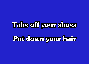 Take off your shoes

Put down your hair