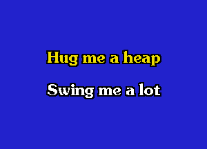 Hug me a heap

Swing me a lot