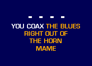 YOU COAX THE BLUES

RIGHT OUT OF
THE HORN

MAME