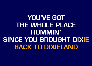 YOU'VE GOT
THE WHOLE PLACE
HUMMIN'
SINCE YOU BROUGHT DIXIE
BACK TO DIXIELAND