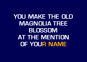 YOU MAKE THE OLD
MAGNOLIA TREE
BLOSSOM
AT THE MENTION
OF YOUR NAME
