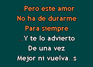 ..Pero este amor
No ha de durarme
Para siempre

..Y te lo advierto
De una vez
Mejor m' vuelva..s