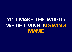 YOU MAKE THE WORLD
WE'RE LIVING IN SWING

MAME