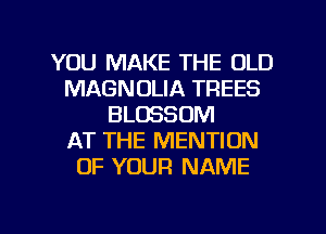 YOU MAKE THE OLD
MAGNOLIA TREES
BLOSSOM
AT THE MENTION
OF YOUR NAME