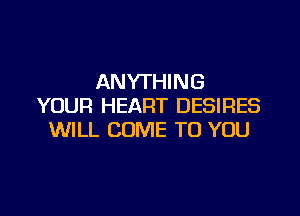 ANYTHING
YOUR HEART DESIRES

WILL COME TO YOU