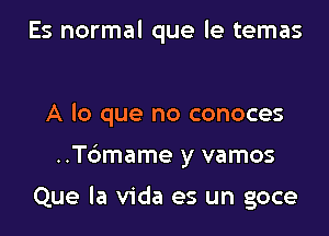 Es normal que le temas

A lo que no conoces
..T6mame y vamos

Que la Vida es un goce