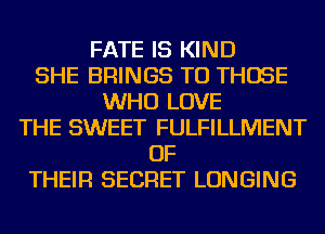 FATE IS KIND
SHE BRINGS TO THOSE
WHO LOVE
THE SWEET FULFILLMENT
OF
THEIR SECRET LONGING