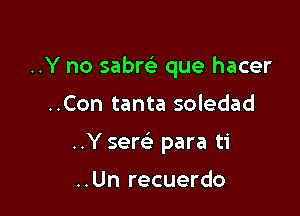 ..Y no sabw que hacer

..Con tanta soledad

..Y sere) para ti

..Un recuerdo