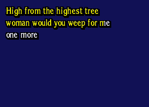 High from the highest tree
woman would you weep for me
one more