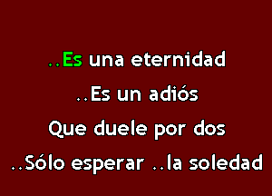 ..Es una eternidad

..Es un adic'zs

Que duele por dos

..S6lo esperar ..la soledad