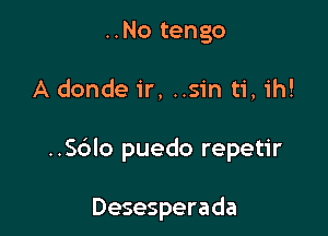 ..No tengo

A donde ir, ..sin ti, ih!

..Sblo puedo repetir

Desesperada