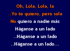 0h, Lola, Lola, la
..Yo te quiero, pero sola
No quiero a nadie mas
H6ganse a un lado

..H6ganse a un lado

..H6ganse a un lado... l