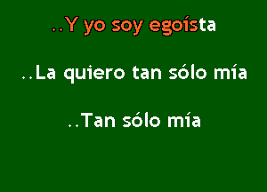 ..Y yo soy egoista

..La quiero tan sdlo mia

..Tan sblo mia