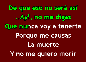 De que eso no sera asi
..Ay!, no me digas
Que nunca voy a tenerte
Porque me causas
La muerte
Y no me quiero morir