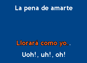 La pena de amarte

Llorara como yo..
Uoh!, uh!, oh!