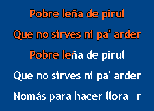 Pobre leria de pirul
Que no sirves ni pa' arder
Pobre leria de pirul
Que no sirves ni pa' arder

Nomas para hacer llora..r