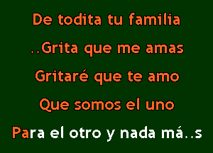 De todita tu familia

..Grita que me amas
Gritare'z que te amo
Que somos el uno

Para el otro y nada ma..s