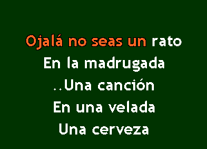 Ojalil no seas un rato
En la madrugada

..Una cancic'm
En una velada
Una cerveza